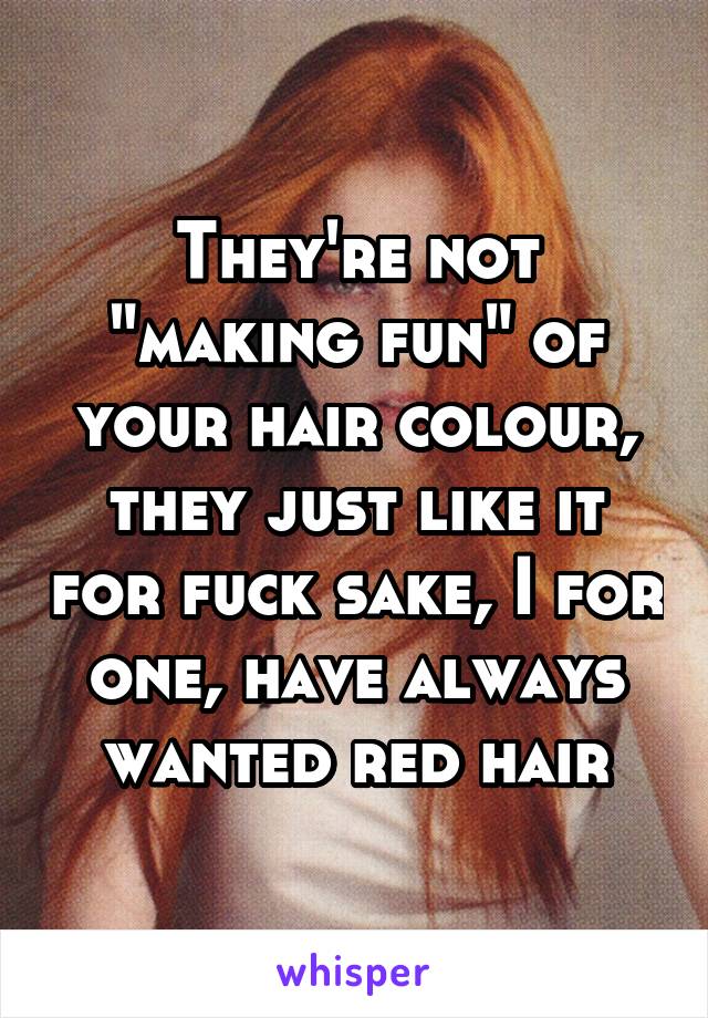 They're not "making fun" of your hair colour, they just like it for fuck sake, I for one, have always wanted red hair