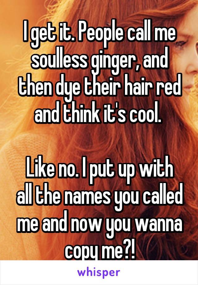 I get it. People call me soulless ginger, and then dye their hair red and think it's cool. 

Like no. I put up with all the names you called me and now you wanna copy me?!
