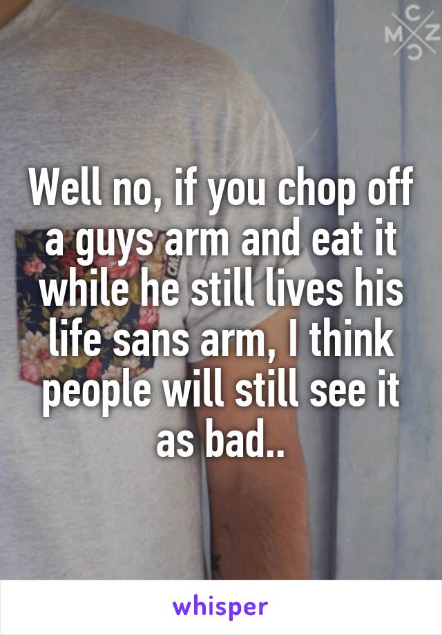 Well no, if you chop off a guys arm and eat it while he still lives his life sans arm, I think people will still see it as bad..