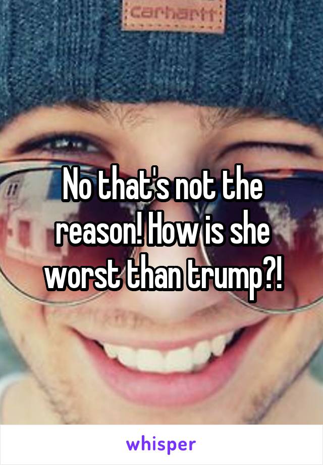 No that's not the reason! How is she worst than trump?!