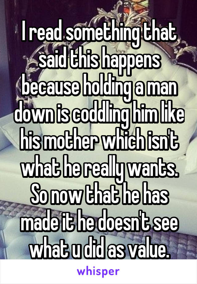 I read something that said this happens because holding a man down is coddling him like his mother which isn't what he really wants. So now that he has made it he doesn't see what u did as value.