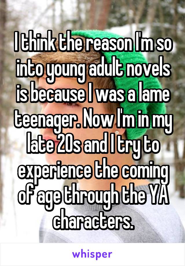 I think the reason I'm so into young adult novels is because I was a lame teenager. Now I'm in my late 20s and I try to experience the coming of age through the YA characters.
