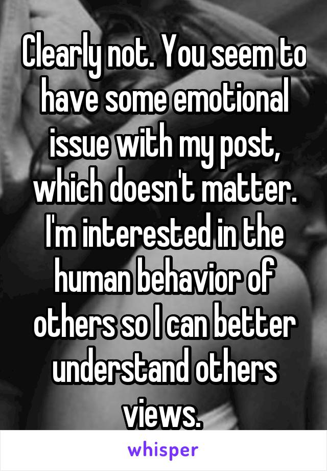 Clearly not. You seem to have some emotional issue with my post, which doesn't matter. I'm interested in the human behavior of others so I can better understand others views. 