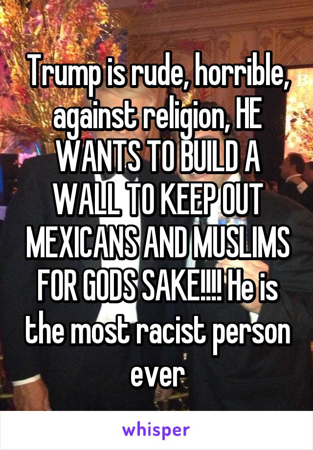 Trump is rude, horrible, against religion, HE WANTS TO BUILD A WALL TO KEEP OUT MEXICANS AND MUSLIMS FOR GODS SAKE!!!! He is the most racist person ever