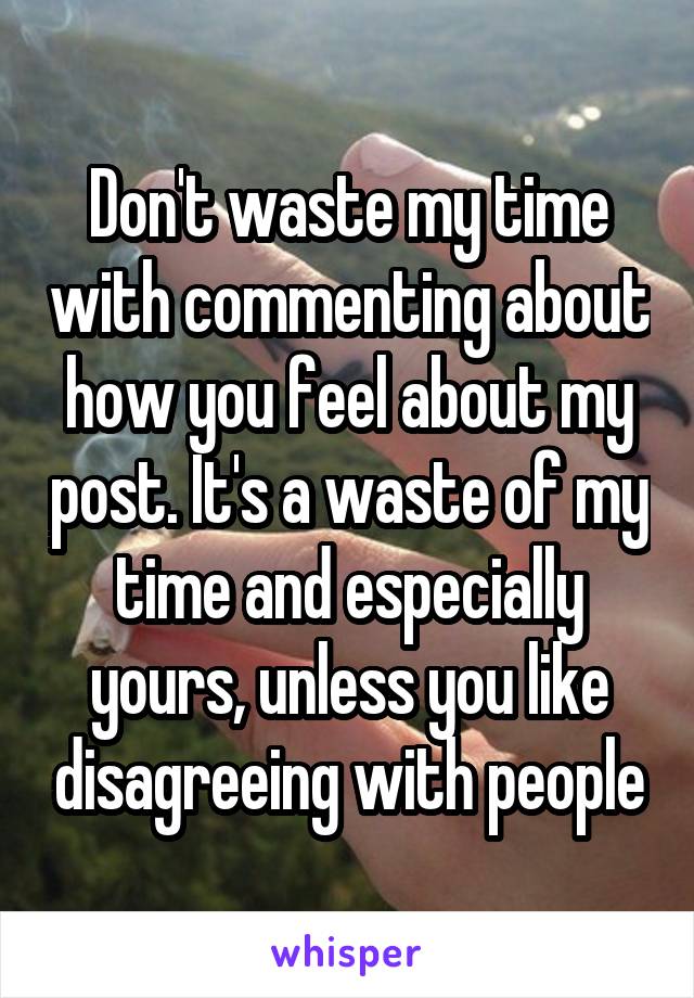 Don't waste my time with commenting about how you feel about my post. It's a waste of my time and especially yours, unless you like disagreeing with people