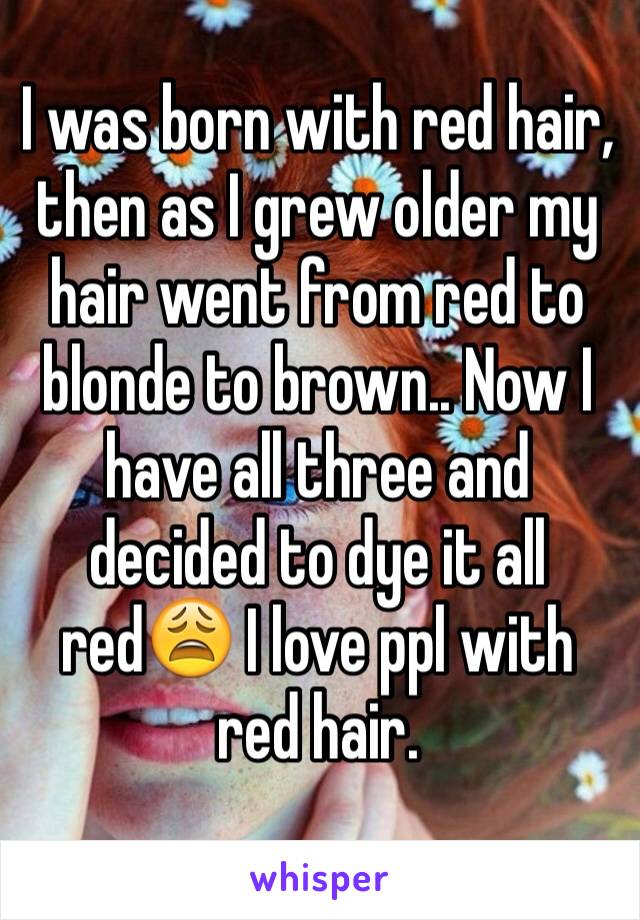 I was born with red hair, then as I grew older my hair went from red to blonde to brown.. Now I have all three and decided to dye it all red😩 I love ppl with red hair.

