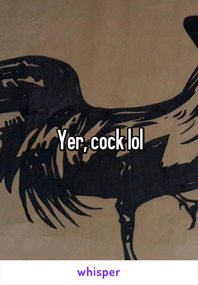 Yer, cock lol