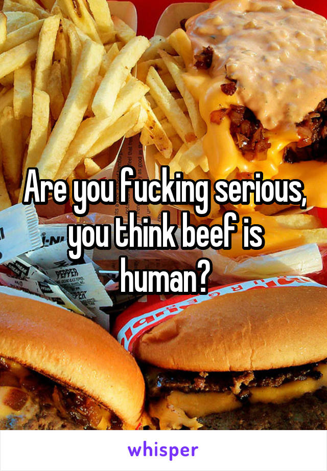 Are you fucking serious, you think beef is human?