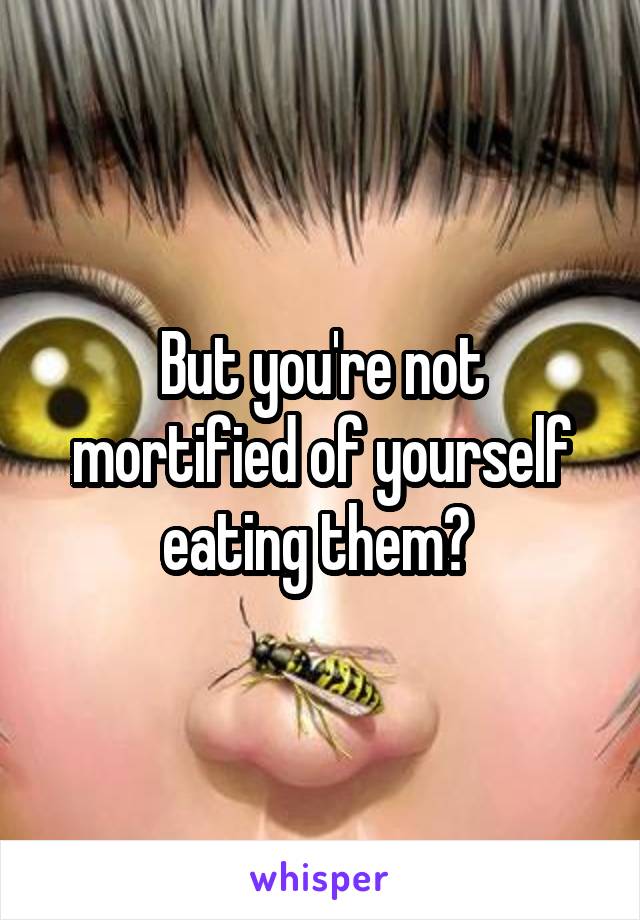 But you're not mortified of yourself eating them? 