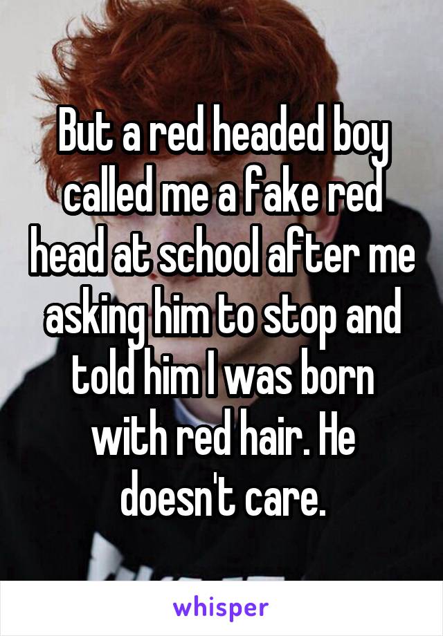 But a red headed boy called me a fake red head at school after me asking him to stop and told him I was born with red hair. He doesn't care.