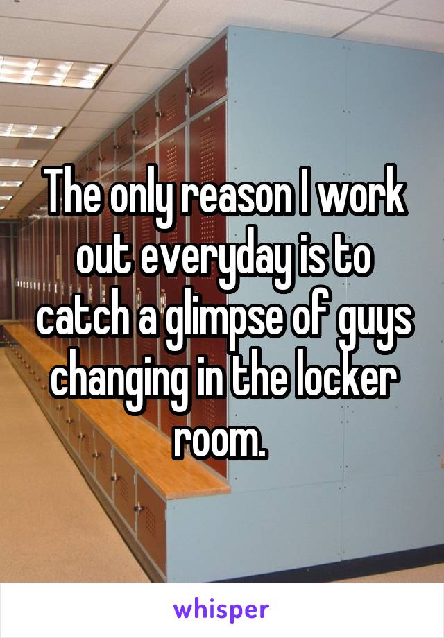 The only reason I work out everyday is to catch a glimpse of guys changing in the locker room. 