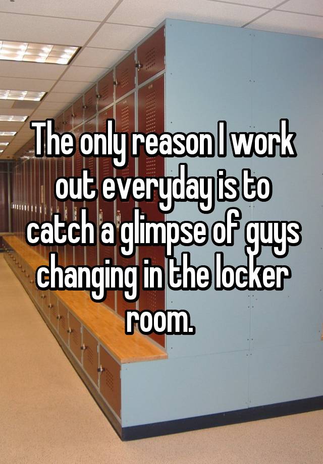 The only reason I work out everyday is to catch a glimpse of guys changing in the locker room.