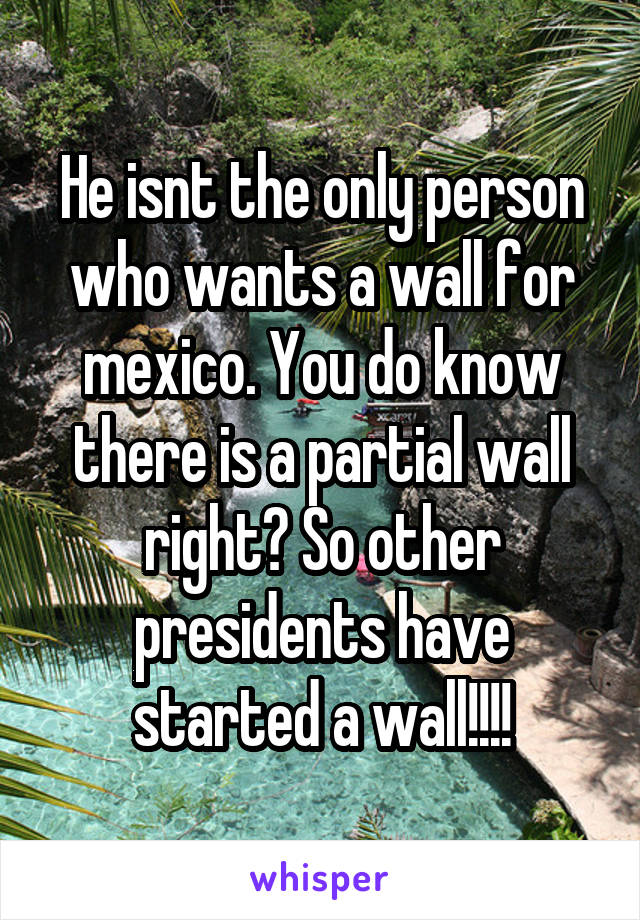 He isnt the only person who wants a wall for mexico. You do know there is a partial wall right? So other presidents have started a wall!!!!