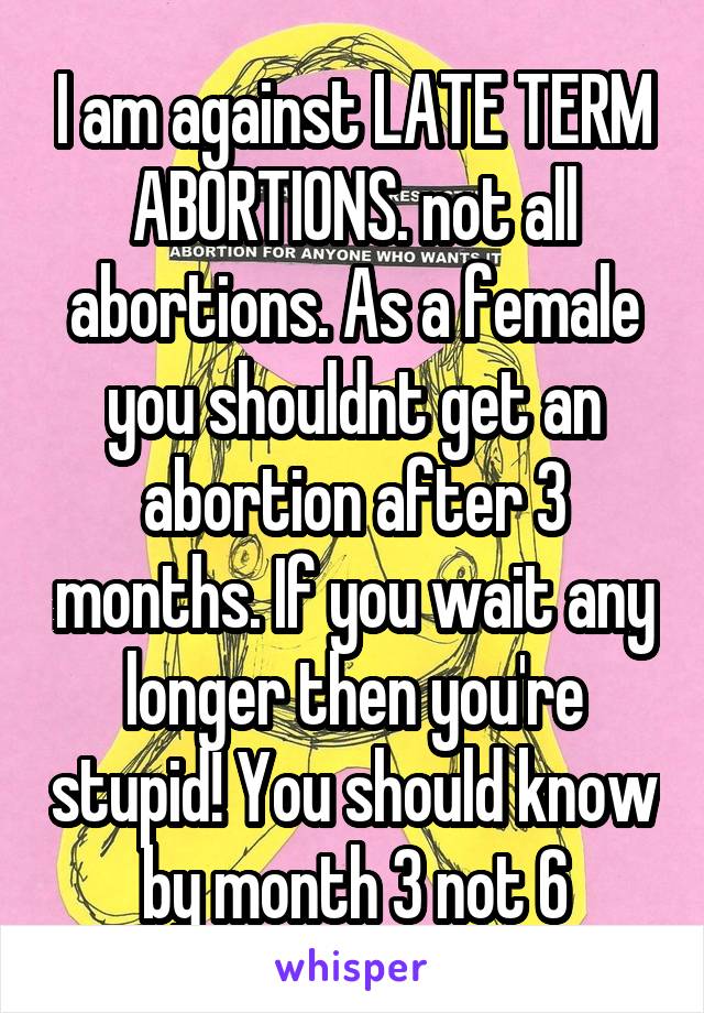 I am against LATE TERM ABORTIONS. not all abortions. As a female you shouldnt get an abortion after 3 months. If you wait any longer then you're stupid! You should know by month 3 not 6