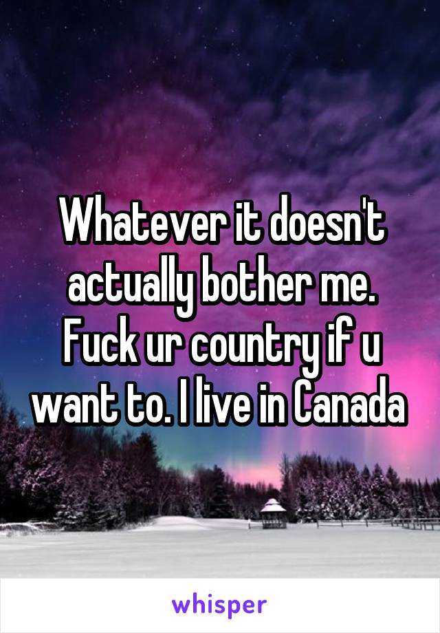 Whatever it doesn't actually bother me. Fuck ur country if u want to. I live in Canada 