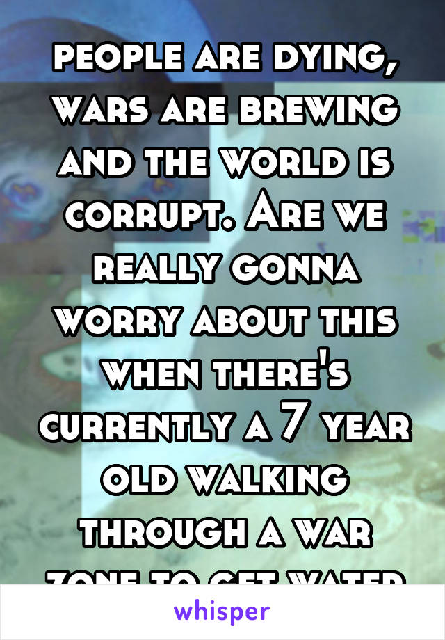 people are dying, wars are brewing and the world is corrupt. Are we really gonna worry about this when there's currently a 7 year old walking through a war zone to get water