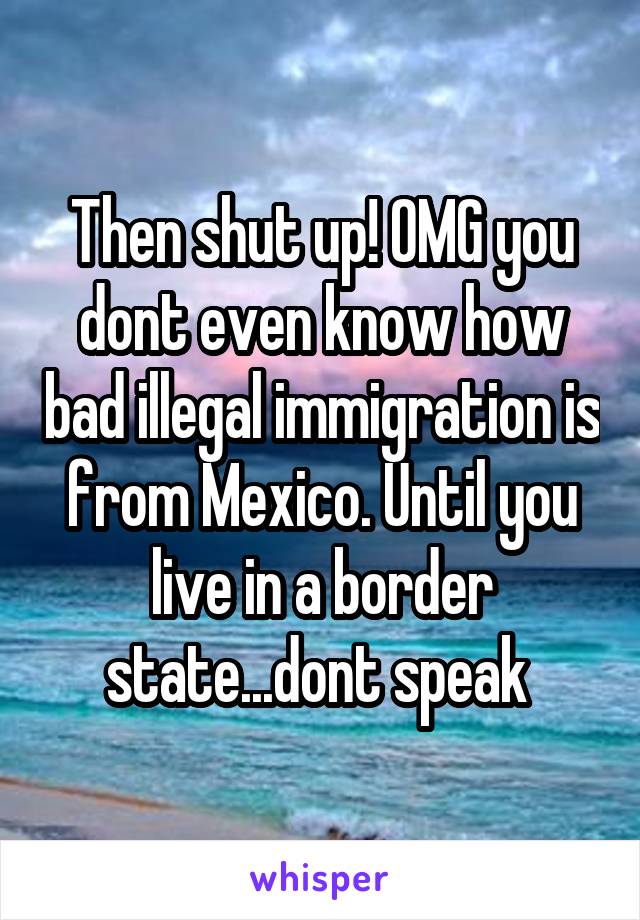 Then shut up! OMG you dont even know how bad illegal immigration is from Mexico. Until you live in a border state...dont speak 