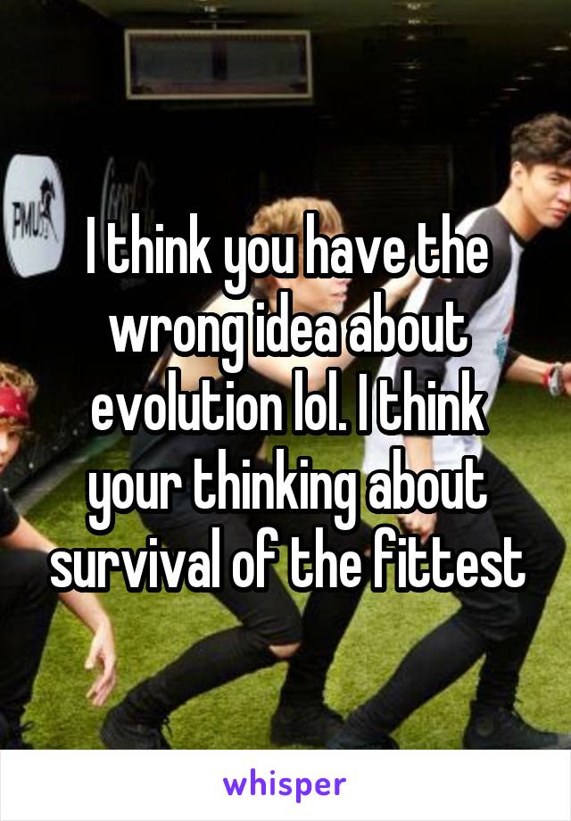 I think you have the wrong idea about evolution lol. I think your thinking about survival of the fittest