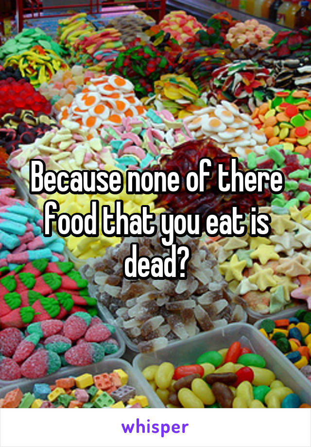 Because none of there food that you eat is dead?