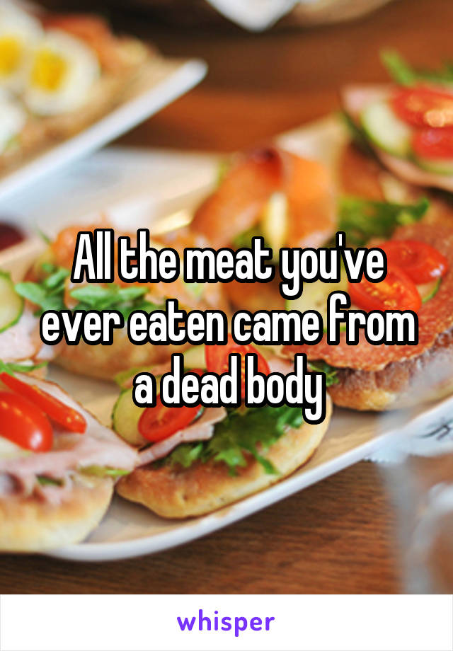 All the meat you've ever eaten came from a dead body