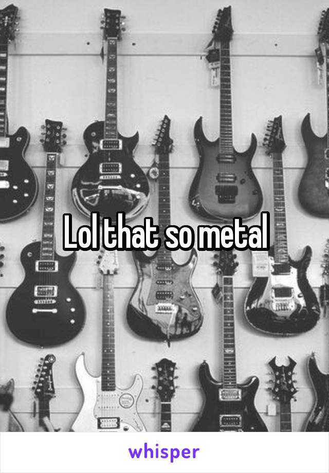 Lol that so metal