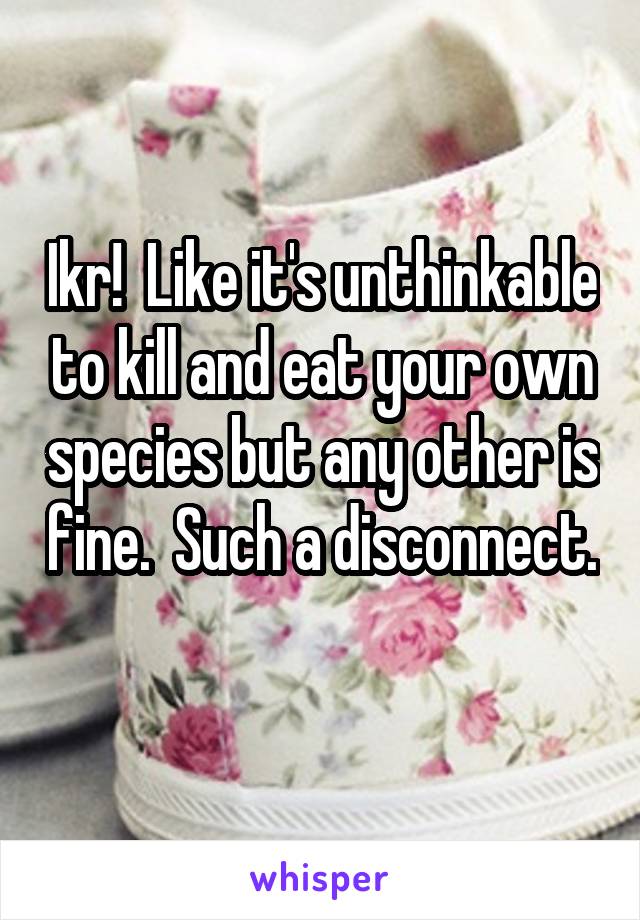 Ikr!  Like it's unthinkable to kill and eat your own species but any other is fine.  Such a disconnect. 