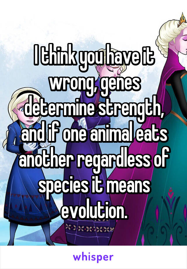 I think you have it wrong, genes determine strength, and if one animal eats another regardless of species it means evolution.