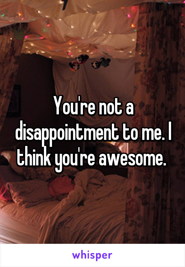 You're not a disappointment to me. I think you're awesome. 