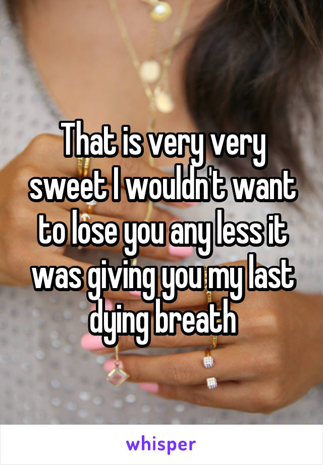 That is very very sweet I wouldn't want to lose you any less it was giving you my last dying breath