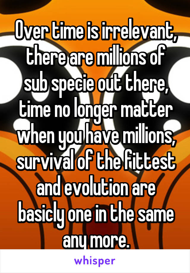 Over time is irrelevant, there are millions of sub specie out there, time no longer matter when you have millions, survival of the fittest and evolution are basicly one in the same any more.