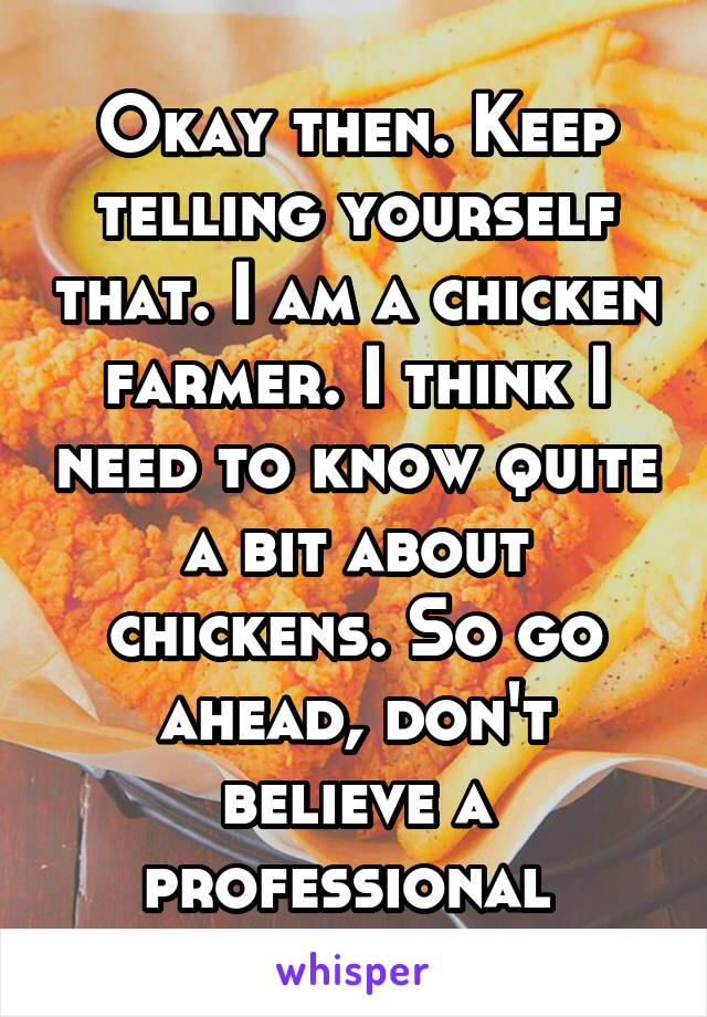 Okay then. Keep telling yourself that. I am a chicken farmer. I think I need to know quite a bit about chickens. So go ahead, don't believe a professional 