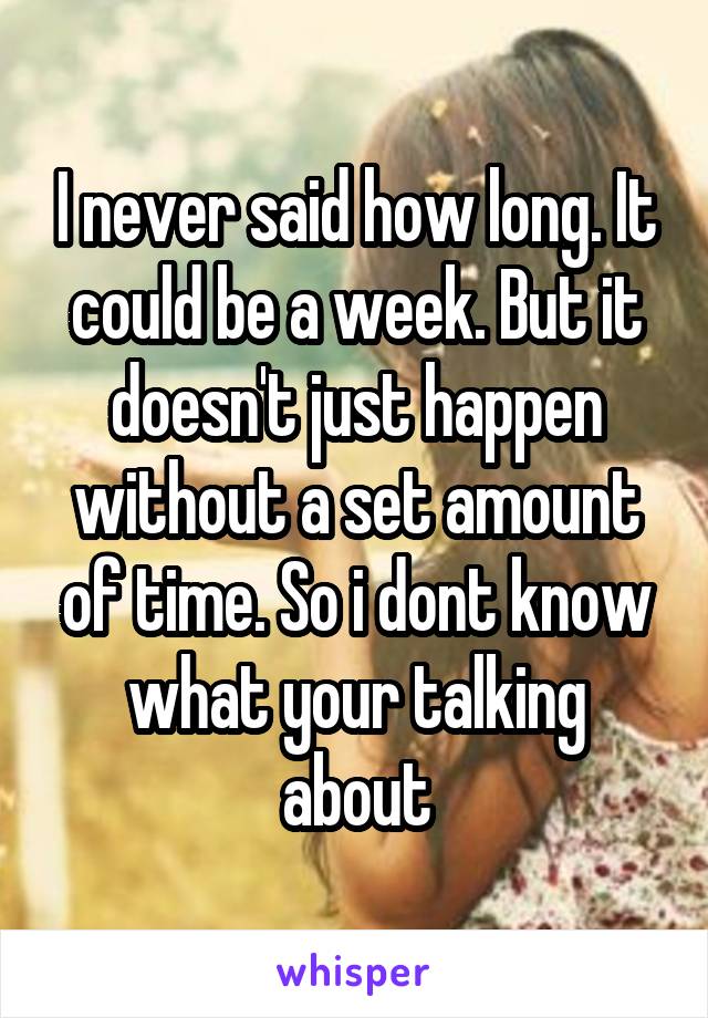 I never said how long. It could be a week. But it doesn't just happen without a set amount of time. So i dont know what your talking about