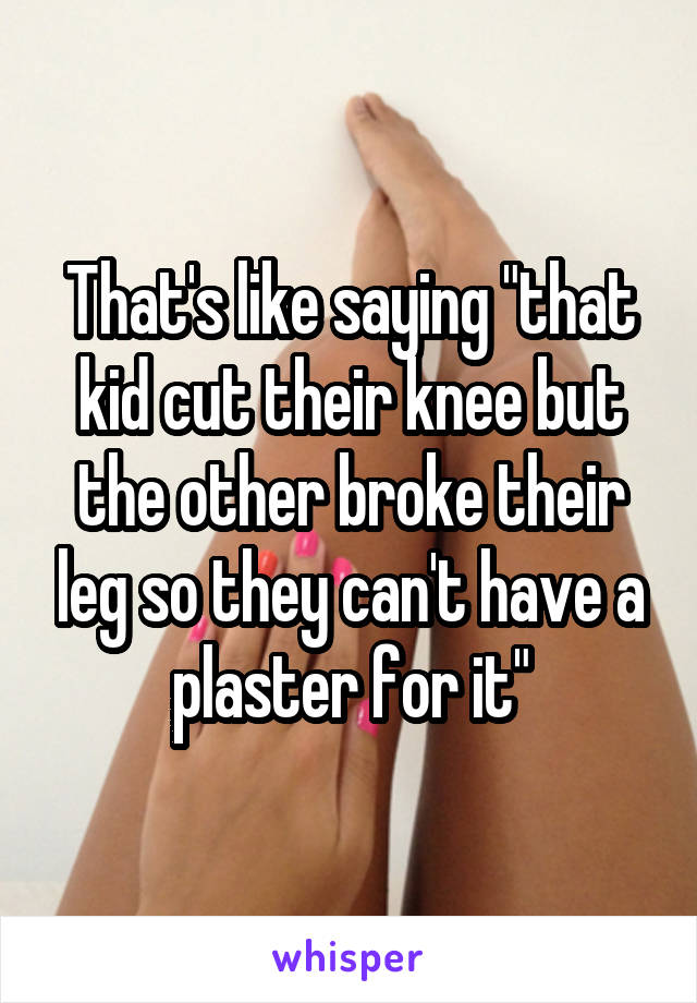 That's like saying "that kid cut their knee but the other broke their leg so they can't have a plaster for it"