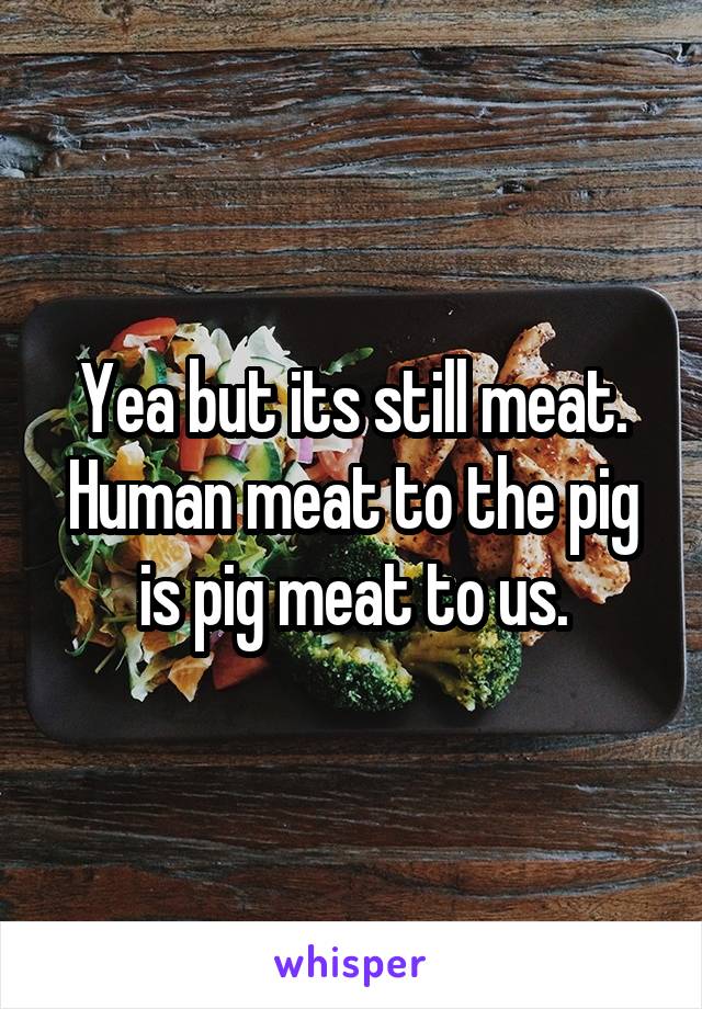 Yea but its still meat. Human meat to the pig is pig meat to us.