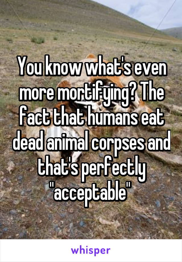 You know what's even more mortifying? The fact that humans eat dead animal corpses and that's perfectly "acceptable" 