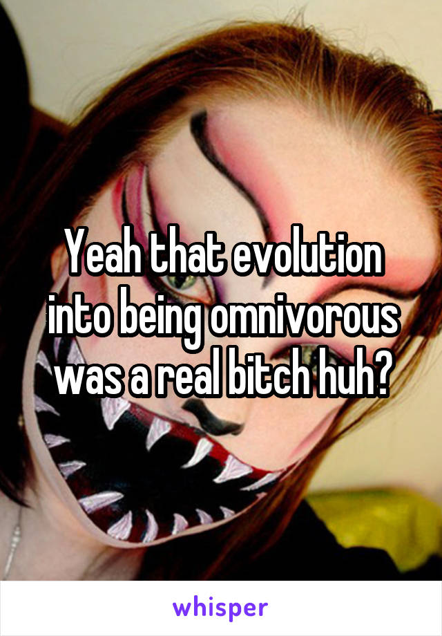 Yeah that evolution into being omnivorous was a real bitch huh?