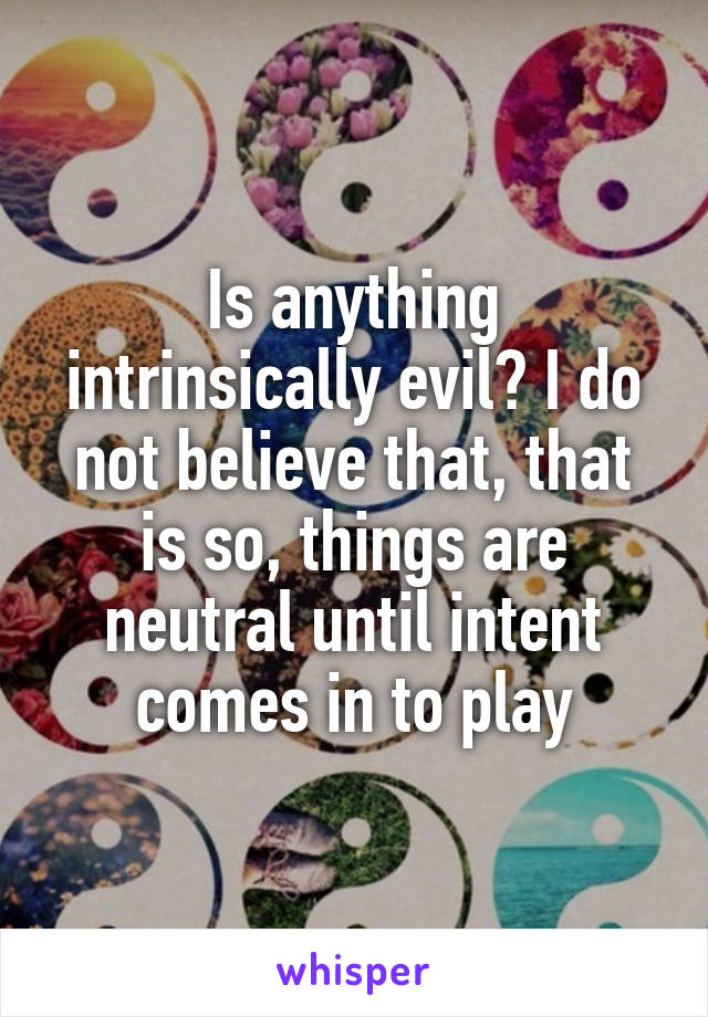 Is anything intrinsically evil? I do not believe that, that is so, things are neutral until intent comes in to play