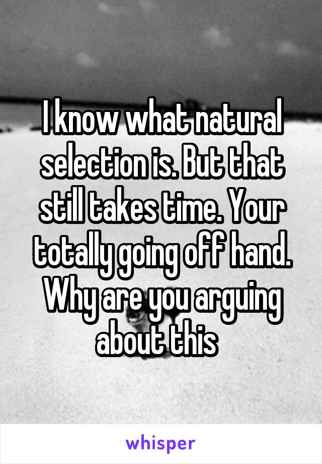 I know what natural selection is. But that still takes time. Your totally going off hand. Why are you arguing about this  