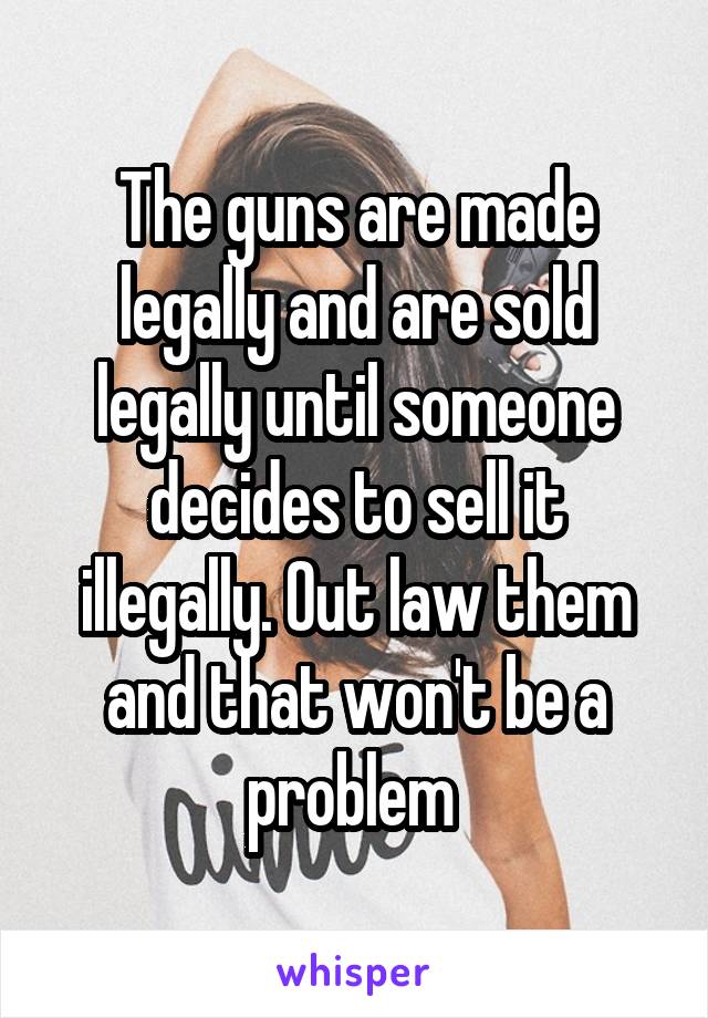 The guns are made legally and are sold legally until someone decides to sell it illegally. Out law them and that won't be a problem 