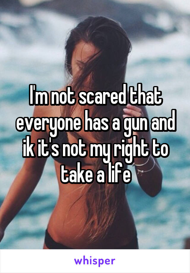 I'm not scared that everyone has a gun and ik it's not my right to take a life