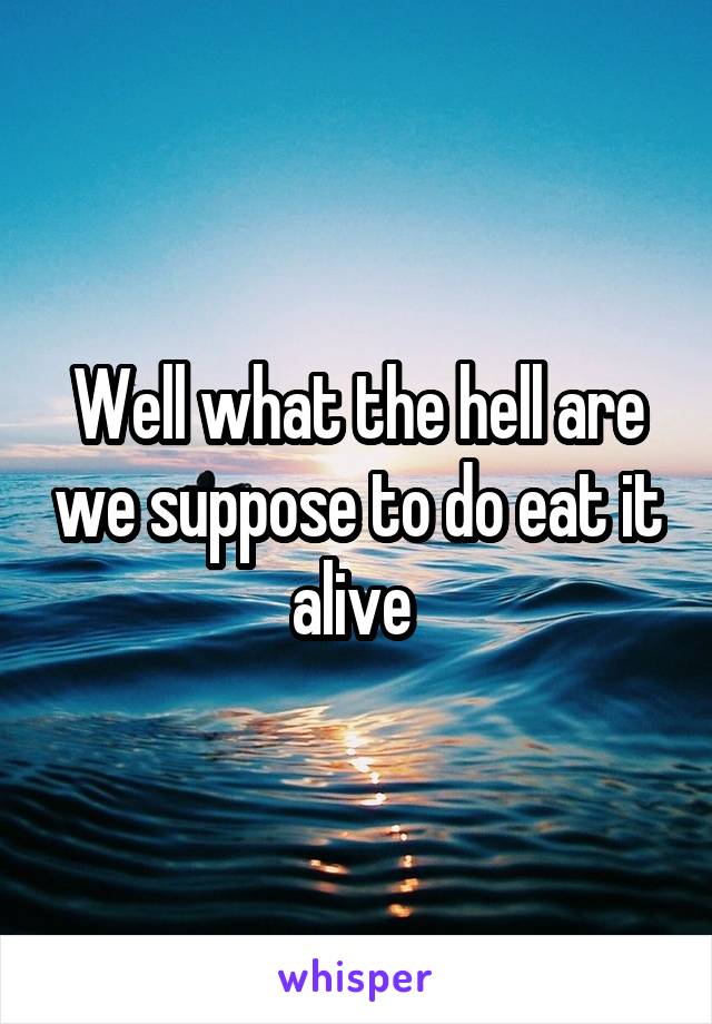 Well what the hell are we suppose to do eat it alive 