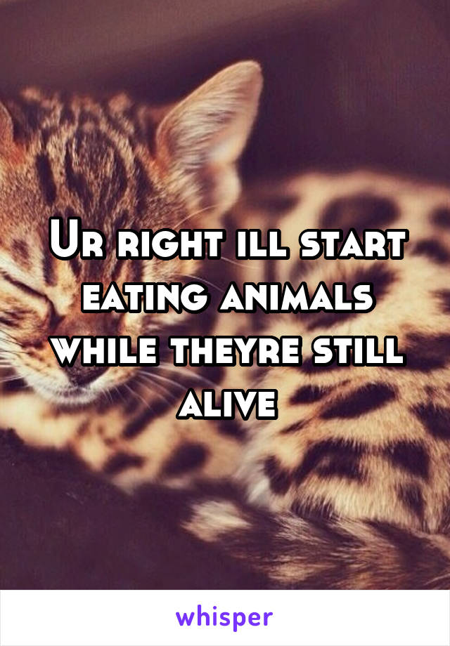 Ur right ill start eating animals while theyre still alive