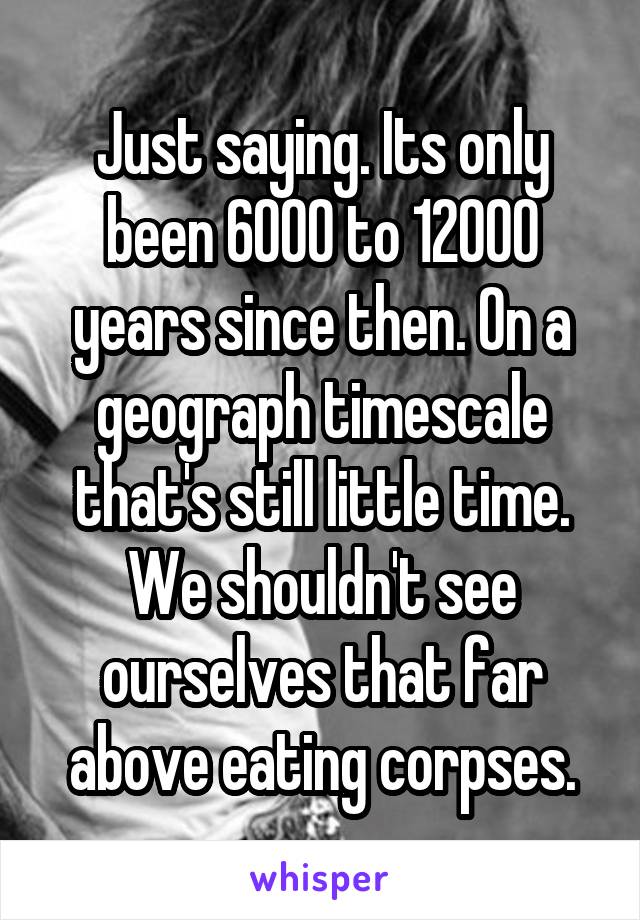 Just saying. Its only been 6000 to 12000 years since then. On a geograph timescale that's still little time. We shouldn't see ourselves that far above eating corpses.