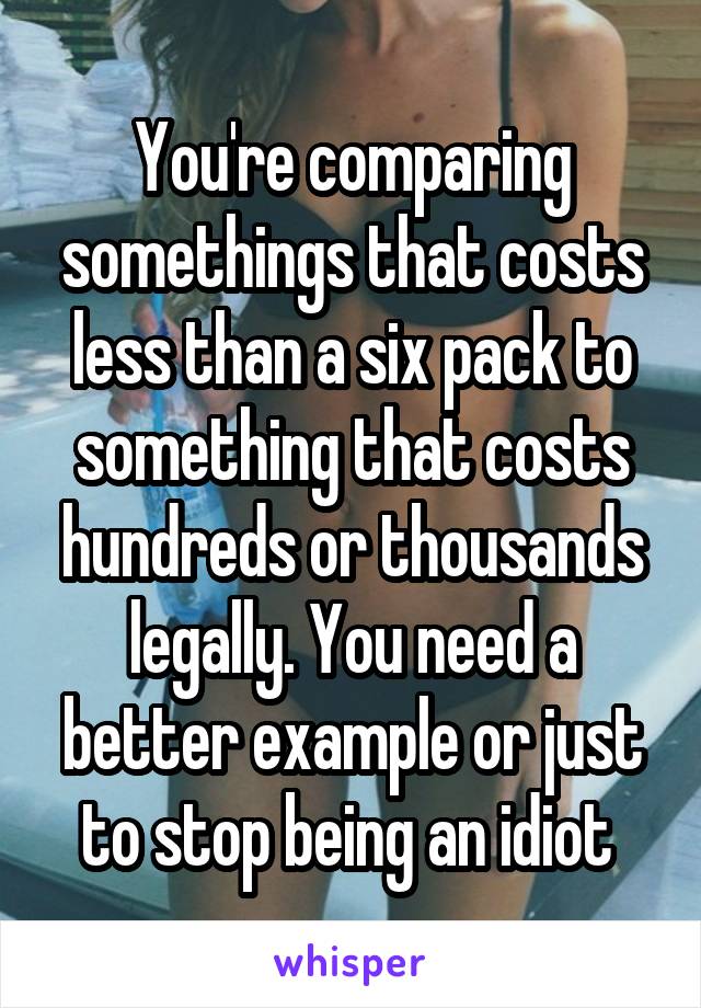 You're comparing somethings that costs less than a six pack to something that costs hundreds or thousands legally. You need a better example or just to stop being an idiot 