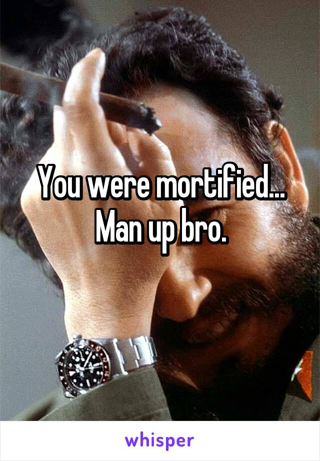 You were mortified... Man up bro.
