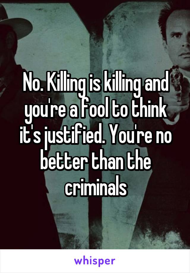 No. Killing is killing and you're a fool to think it's justified. You're no better than the criminals