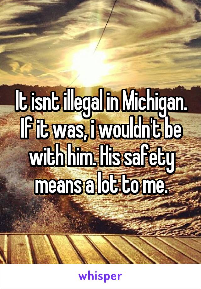 It isnt illegal in Michigan. If it was, i wouldn't be with him. His safety means a lot to me.