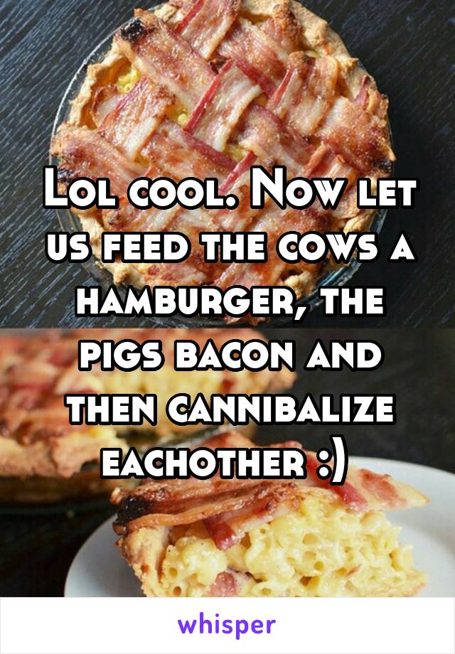 Lol cool. Now let us feed the cows a hamburger, the pigs bacon and then cannibalize eachother :) 