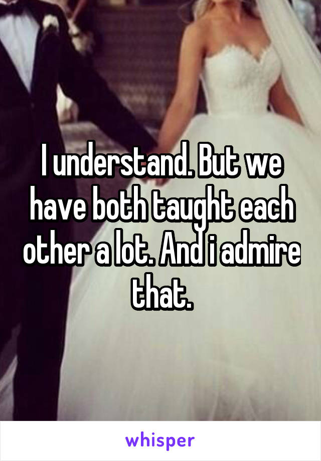 I understand. But we have both taught each other a lot. And i admire that.