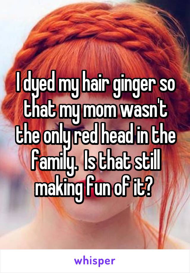 I dyed my hair ginger so that my mom wasn't the only red head in the family.  Is that still making fun of it? 